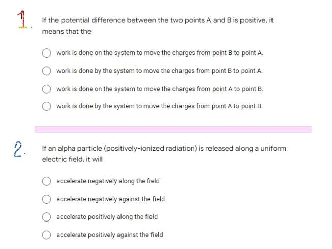 | If the potential difference between the two points A and B is positive, it
means that the
work is done on the system to move the charges from point B to point A.
work is done by the system to move the charges from point B to point A.
work is done on the system to move the charges from point A to point B.
work is done by the system to move the charges from point A to point B.
2.
2 If an alpha particle (positively-ionized radiation) is released along a uniform
electric field, it will
accelerate negatively along the field
accelerate negatively against the field
accelerate positively along the field
accelerate positively against the field

