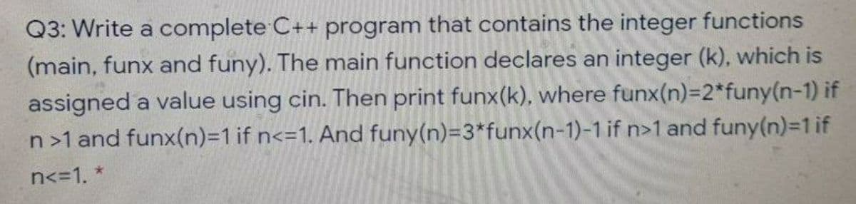 Q3: Write a complete C++ program that contains the integer functions
(main, funx and funy). The main function declares an integer (k), which is
assigned a value using cin. Then print funx(k), where funx(n)=2*funy(n-1) if
n>1 and funx(n)=D1 if n<=1. And funy(n)=3*funx(n-1)-1 if n>1 and funy(n)=1 if
n<=1. *

