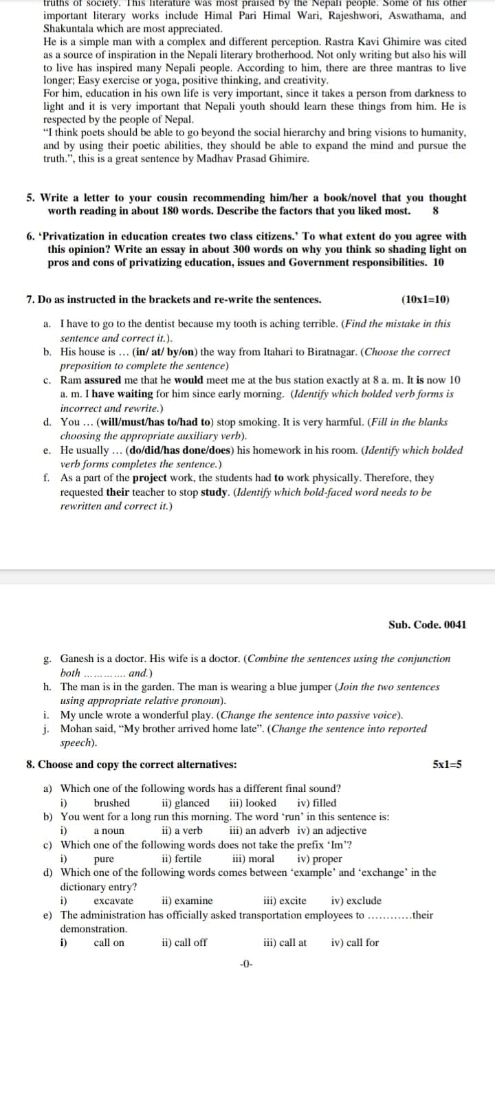 truths of society. This literature was most praised by the Nepali people. Some of his other
important literary works include Himal Pari Himal Wari, Rajeshwori, Aswathama, and
Shakuntala which are most appreciated.
He is a simple man with a complex and different perception. Rastra Kavi Ghimire was cited
as a source of inspiration in the Nepali literary brotherhood. Not only writing but also his will
to live has inspired many Nepali people. According to him, there are three mantras to live
longer; Easy exercise or yoga, positive thinking, and creativity.
For him, education in his own life is very important, since it takes a person from darkness to
light and it is very important that Nepali youth should learn these things from him. He is
respected by the people of Nepal.
"I think poets should be able to go beyond the social hierarchy and bring visions to humanity,
and by using their poetic abilities, they should be able to expand the mind and pursue the
truth.", this is a great sentence by Madhav Prasad Ghimire.
5. Write a letter to your cousin recommending him/her a book/novel that you thought
worth reading in about 180 words. Describe the factors that you liked most. 8
6. 'Privatization in education creates two class citizens.' To what extent do you agree with
this opinion? Write an essay in about 300 words on why you think so shading light on
pros and cons of privatizing education, issues and Government responsibilities. 10
7. Do as instructed in the brackets and re-write the sentences.
(10x1=10)
a. I have to go to the dentist because my tooth is aching terrible. (Find the mistake in this
sentence and correct it.).
b. His house is... (in/ at/ by/on) the way from Itahari to Biratnagar. (Choose the correct
preposition to complete the sentence)
c. Ram assured me that he would meet me at the bus station exactly at 8 a. m. It is now 10
a. m. I have waiting for him since early morning. (Identify which bolded verb forms is
incorrect and rewrite.)
d. You... (will/must/has to/had to) stop smoking. It is very harmful. (Fill in the blanks
choosing the appropriate auxiliary verb).
e. He usually ... (do/did/has done/does) his homework in his room. (Identify which bolded
verb forms completes the sentence.)
f. As a part of the project work, the students had to work physically. Therefore, they
requested their teacher to stop study. (Identify which bold-faced word needs to be
rewritten and correct it.)
Sub. Code. 0041
g. Ganesh is a doctor. His wife is a doctor. (Combine the sentences using the conjunction
both
and.)
h. The man is in the garden. The man is wearing a blue jumper (Join the two sentences
using appropriate relative pronoun).
i. My uncle wrote a wonderful play. (Change the sentence into passive voice).
j. Mohan said, "My brother arrived home late". (Change the sentence into reported
speech).
8. Choose and copy the correct alternatives:
a) Which one of the following words has a different final sound?
i)
brushed
ii) glanced iii) looked iv) filled
b) You went for a long run this morning. The word 'run' in this sentence is:
i)
a noun
ii) a verb
ii) fertile
iii) an adverb iv) an adjective
c) Which one of the following words does not take the prefix 'Im'?
i)
pure
iii) moral iv) proper
d) Which one of the following words comes between 'example' and 'exchange' in the
dictionary entry?
i)
excavate
ii) examine
iii) excite iv) exclude
e) The administration has officially asked transportation employees to ...their
5x1=5
demonstration.
i) call on
ii) call off
iii) call at iv) call for
-0-