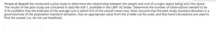 People at SpaceX Inc conducted a pilot study to determine the relationship between the weight and cost of a major object being sent into space.
The results of the pilot study are contained in data file ASP.1, available in the LBRT #2 folder. Determine the number of observations needed to be
91% confident that the estimate of the average cost is within $10 of the overall mean cost. Note: Assume that the pilot study standard deviation is a
good estimate of the population standard deviation, that an appropriate value from the Z-table can be used, and that hand calculations are used to
find the answer (i.e. do not use Kaddstat).
