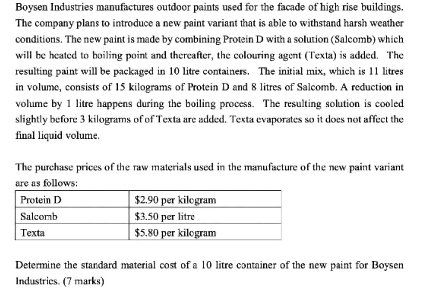 Boysen Industries manufactures outdoor paints used for the facade of high rise buildings.
The company plans to introduce a new paint variant that is able to withstand harsh weather
conditions. The new paint is made by combining Protein D with a solution (Salcomb) which
will be heated to boiling point and thereafter, the colouring agent (Texta) is added. The
resulting paint will be packaged in 10 litre containers. The initial mix, which is 11 litres
in volume, consists of 15 kilograms of Protein D and 8 litres of Salcomb. A reduction in
volume by 1 litre happens during the boiling process. The resulting solution is cooled
slightly before 3 kilograms of of Texta are added. Texta evaporates so it does not affect the
final liquid volume.
The purchase prices of the raw materials used in the manufacture of the new paint variant
are as follows:
$2.90 per kilogram
$3.50 per litre
Protein D
Salcomb
Texta
$5.80 per kilogram
Determine the standard material cost of a 10 litre container of the new paint for Boysen
Industrics. (7 marks)
