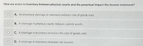How are errors in inventory between physical counts and the perpetual impact the income statement?
O
O
O
O
A. An inventory shortage in Inventory reduces cost of goods sold.
B. A shortage in physical counts reduces current assets.
C. A shortage in Inventory increases the cost of goods sold.
D. A shortage in inventory increases net income.