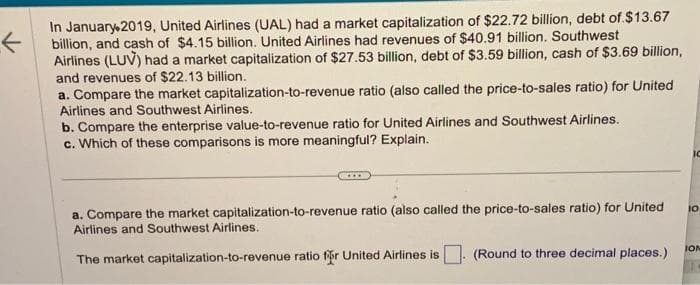K
In January 2019, United Airlines (UAL) had a market capitalization of $22.72 billion, debt of $13.67
billion, and cash of $4.15 billion. United Airlines had revenues of $40.91 billion. Southwest
Airlines (LUV) had a market capitalization of $27.53 billion, debt of $3.59 billion, cash of $3.69 billion,
and revenues of $22.13 billion.
a. Compare the market capitalization-to-revenue ratio (also called the price-to-sales ratio) for United
Airlines and Southwest Airlines.
b. Compare the enterprise value-to-revenue ratio for United Airlines and Southwest Airlines.
c. Which of these comparisons is more meaningful? Explain.
a. Compare the market capitalization-to-revenue ratio (also called the price-to-sales ratio) for United
Airlines and Southwest Airlines.
The market
capitalization-to-revenue ratio for United Airlines is
(Round to three decimal places.)
IC
10
ION