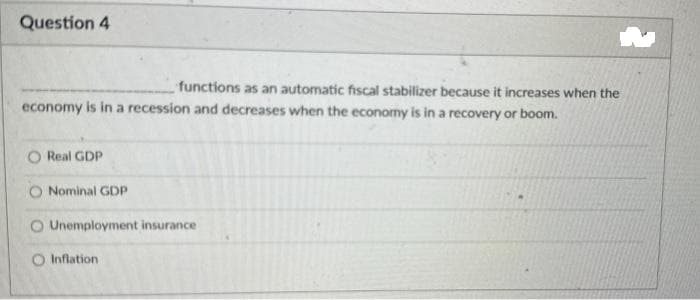 Question 4
functions as an automatic fiscal stabilizer because it increases when the
economy is in a recession and decreases when the economy is in a recovery or boom.
O Real GDP
Nominal GDP
O Unemployment insurance
O Inflation