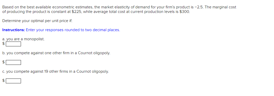 Based on the best available econometric estimates, the market elasticity of demand for your firm's product is -2.5. The marginal cost
of producing the product is constant at $225, while average total cost at current production levels is $300.
Determine your optimal per unit price if:
Instructions: Enter your responses rounded to two decimal places.
a. you are a monopolist.
b. you compete against one other firm in a Cournot oligopoly.
$
c. you compete against 19 other firms in a Cournot oligopoly.