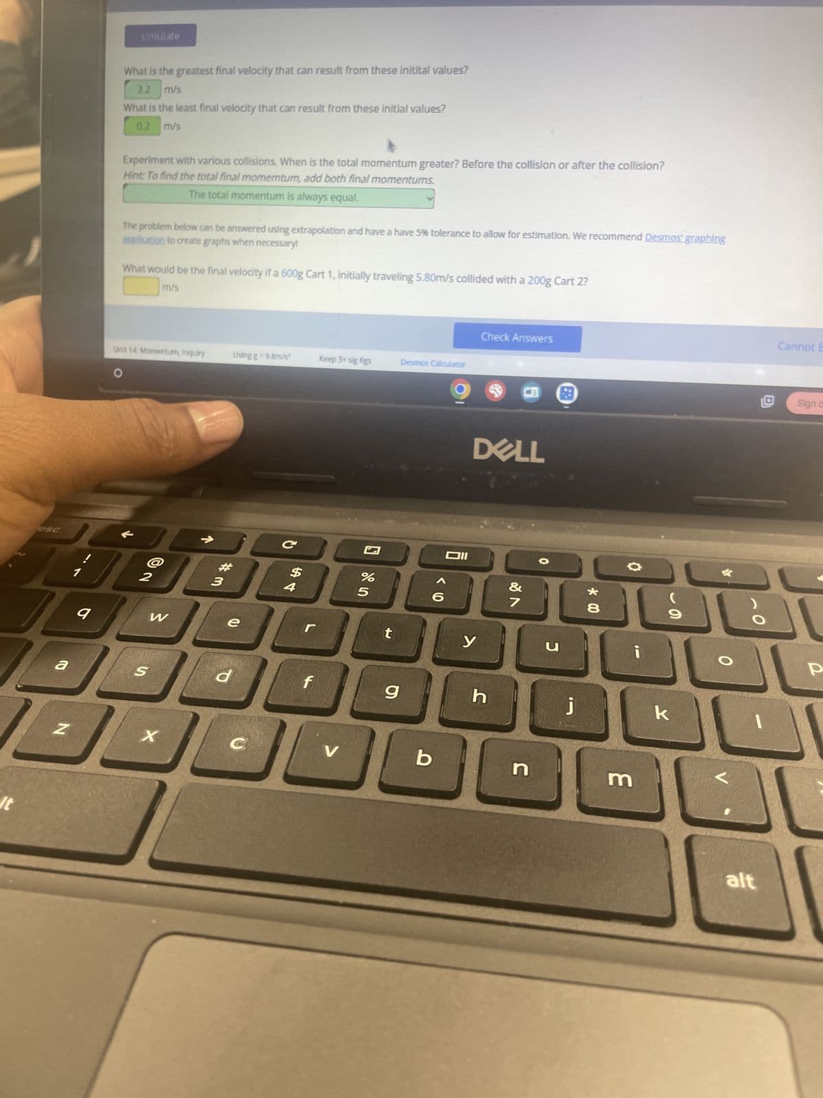 It
esc
a
simulate
What is the greatest final velocity that can result from these initital values?
3.2 m/s
What is the least final velocity that can result from these initial values?
0.2 m/s
Experiment with various collisions. When is the total momentum greater? Before the collision or after the collision?
Hint: To find the total final momemtum, add both final momentums.
The total momentum is always equal.
The problem below can be answered using extrapolation and have a have 5% tolerance to allow for estimation. We recommend Desmos' graphing
application to create graphs when necessary!
What would be the final velocity if a 600g Cart 1, initially traveling 5.80m/s collided with a 200g Cart 2?
m/s
Unit 14: Momentum, Inquiry
Using g = 9.8m/s²
Keep 3+ sig figs
Desmos Calculator
O
@2
#
3
C
$
4
q
W
e
S
Z
X
d
%
95
96
Check Answers
וום
Cannot E
<
Sign on
DELL
t
y
g
h
V
b
* 00
27
&
J
כ
j
3
9
k
P
alt