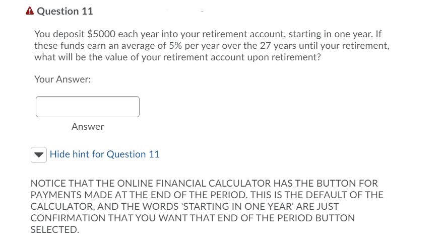 A Question 11
You deposit $5000 each year into your retirement account, starting in one year. If
these funds earn an average of 5% per year over the 27 years until your retirement,
what will be the value of your retirement account upon retirement?
Your Answer:
Answer
Hide hint for Question 11
NOTICE THAT THE ONLINE FINANCIAL CALCULATOR HAS THE BUTTON FOR
PAYMENTS MADE AT THE END OF THE PERIOD. THIS IS THE DEFAULT OF THE
CALCULATOR, AND THE WORDS 'STARTING IN ONE YEAR' ARE JUST
CONFIRMATION THAT YOU WANT THAT END OF THE PERIOD BUTTON
SELECTED.
