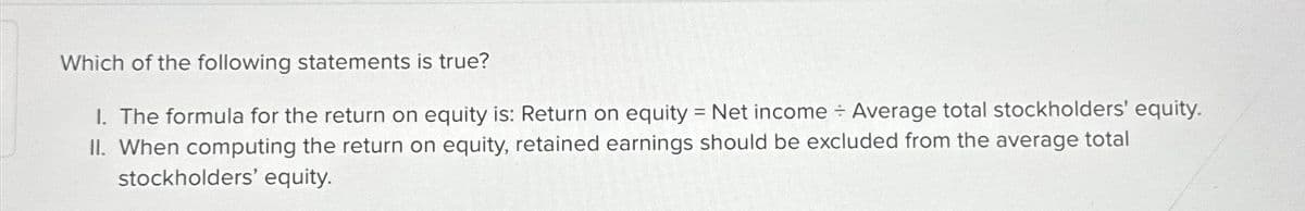 Which of the following statements is true?
I. The formula for the return on equity is: Return on equity = Net income ÷ Average total stockholders' equity.
II. When computing the return on equity, retained earnings should be excluded from the average total
stockholders' equity.