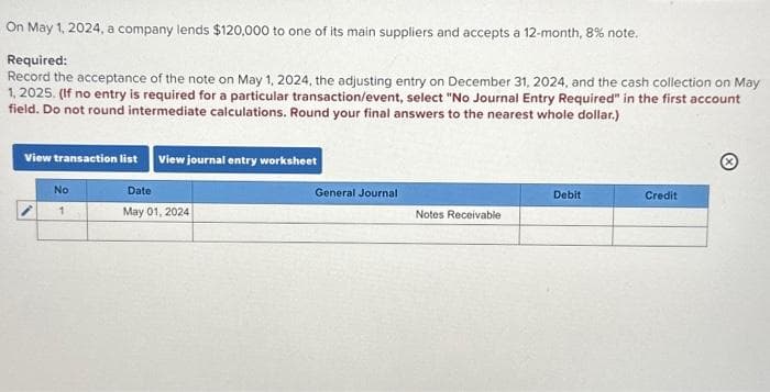 On May 1, 2024, a company lends $120,000 to one of its main suppliers and accepts a 12-month, 8% note.
Required:
Record the acceptance of the note on May 1, 2024, the adjusting entry on December 31, 2024, and the cash collection on May
1, 2025. (If no entry is required for a particular transaction/event, select "No Journal Entry Required" in the first account
field. Do not round intermediate calculations. Round your final answers to the nearest whole dollar.)
View transaction list View journal entry worksheet
No
1
Date
May 01, 2024
General Journal
Notes Receivable
Debit
Credit