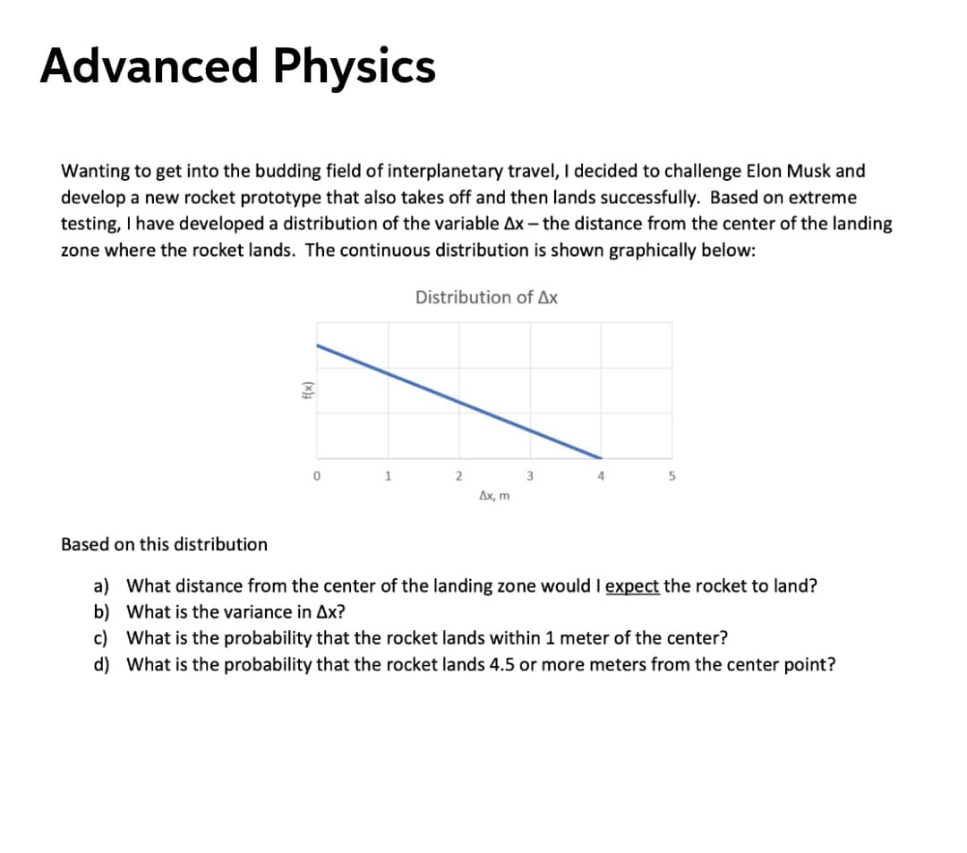 Advanced Physics
Wanting to get into the budding field of interplanetary travel, I decided to challenge Elon Musk and
develop a new rocket prototype that also takes off and then lands successfully. Based on extreme
testing, I have developed a distribution of the variable Ax – the distance from the center of the landing
zone where the rocket lands. The continuous distribution is shown graphically below:
Distribution of Ax
4.
Дх, m
Based on this distribution
a) What distance from the center of the landing zone would I expect the rocket to land?
b) What is the variance in Ax?
c) What is the probability that the rocket lands within 1 meter of the center?
d) What is the probability that the rocket lands 4.5 or more meters from the center point?
