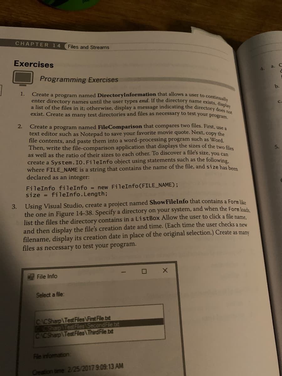 ]
CHAPTER 14 Files and Streams
Exercises
1.
Programming Exercises
enter directory names until the user types end. If the directory name exists, display
a list of the files in it; otherwise, display a message indicating the directory does not
exist. Create as many test directories and files as necessary to test your program.
2. Create a program named FileComparison that compares two files. First, use a
text editor such as Notepad to save your favorite movie quote. Next, copy the
file contents, and paste them into a word-processing program such as Word.
Then, write the file-comparison application that displays the sizes of the two files
as well as the ratio of their sizes to each other. To discover a file's size, you can
create a System.IO.FileInfo object using statements such as the following,
where FILE_NAME is a string that contains the name of the file, and size has been
declared as an integer:
FileInfo fileInfo= new FileInfo (FILE_NAME);
size = fileInfo.Length;
3. Using Visual Studio, create a project named ShowFileInfo that contains a Form like
the one in Figure 14-38. Specify a directory on your system, and when the Form loads,
list the files the directory contains in a ListBox Allow the user to click a file name,
and then display the file's creation date and time. (Each time the user checks a new
filename, display its creation date in place of the original selection.) Create as many
files as necessary to test your program.
File Info
Select a file:
CACSharp Test Files First File bd
CACSharp Test Files Second File txt
CACSharp Test Files\Third File bd
File information:
Creation time 2/25/2017 9:09:13 AM
☐
X
4.
a.
C
C
b.
C.
5.