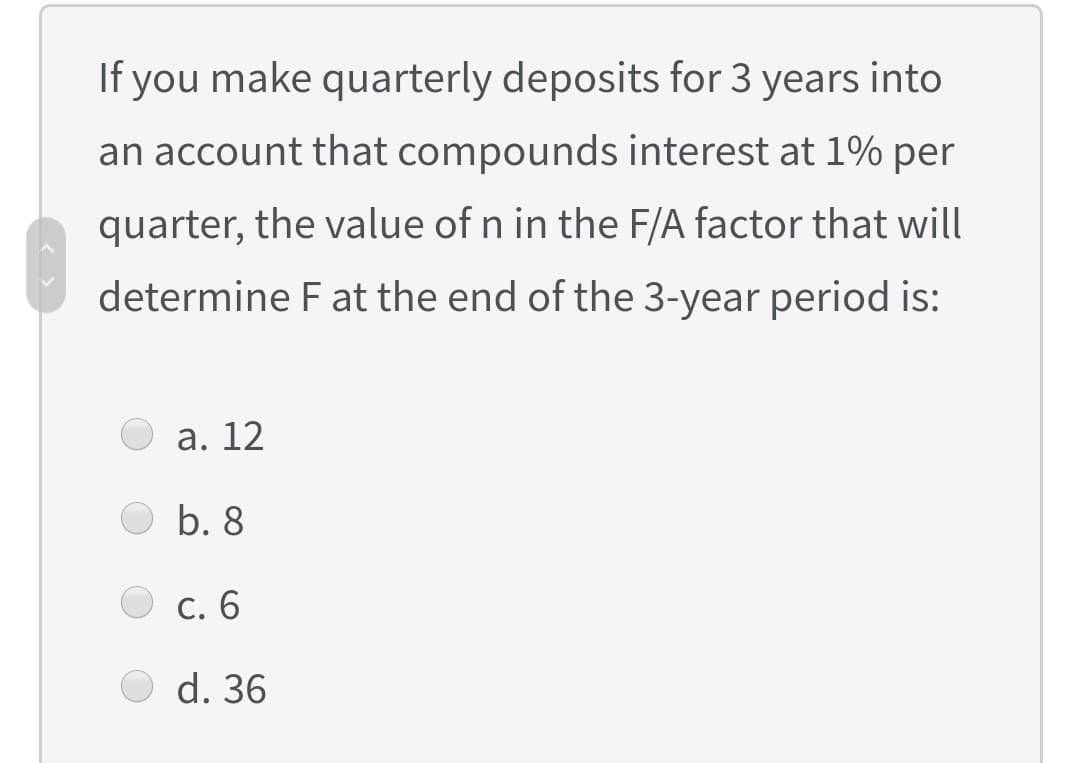 If you make quarterly deposits for 3 years into
an account that compounds interest at 1% per
quarter, the value of n in the F/A factor that will
determine F at the end of the 3-year period is:
а. 12
b. 8
С. 6
d. 36
