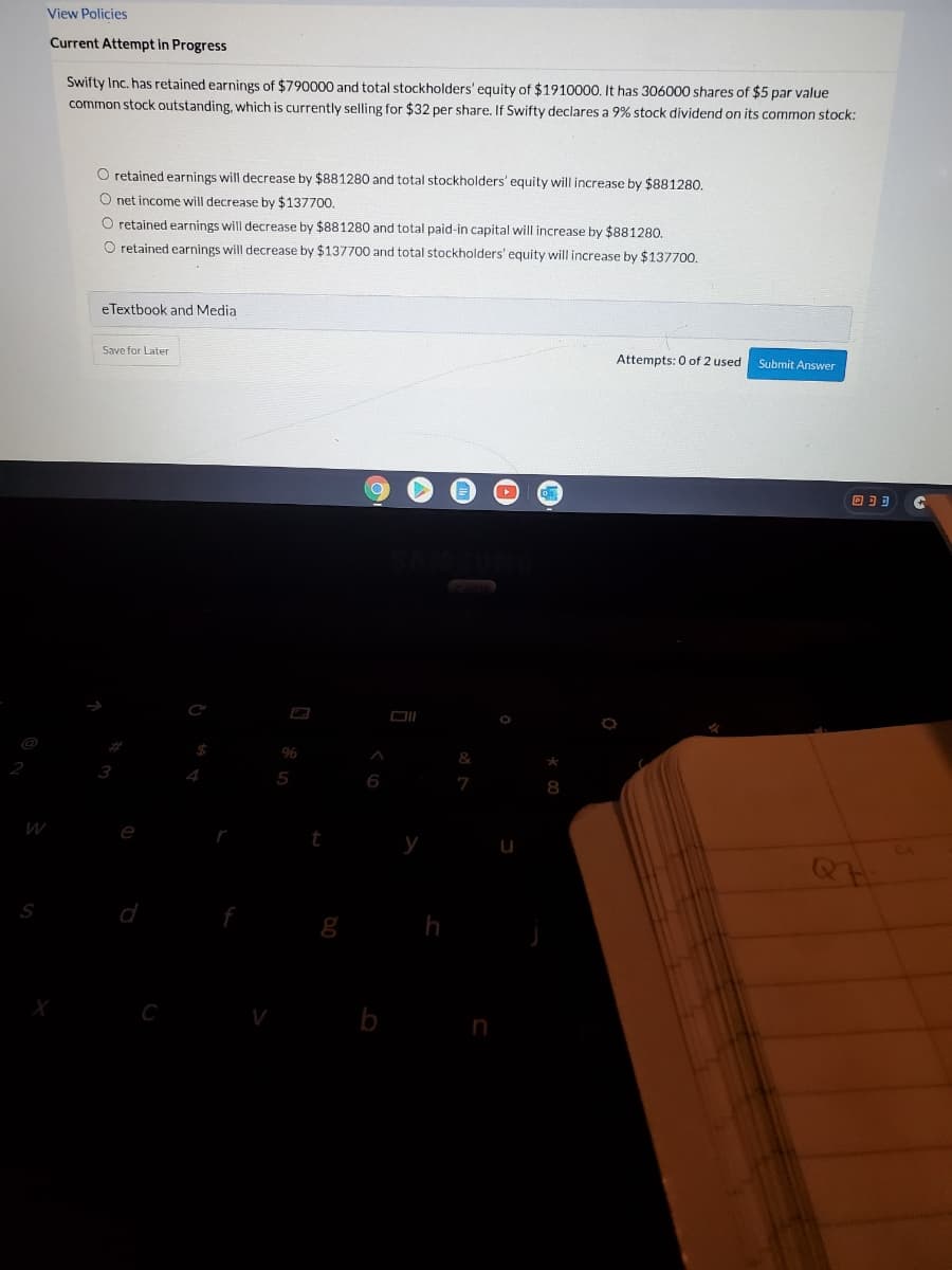 View Policies
Current Attempt in Progress
Swifty Inc. has retained earnings of $790000 and total stockholders' equity of $1910000. t has 306000 shares of $5 par value
common stock outstanding, which is currently selling for $32 per share. If Swifty declares a 9% stock dividend on its common stock:
O retained earnings will decrease by $881280 and total stockholders' equity will increase by $881280.
O net income will decrease by $137700.
O retained earnings will decrease by $881280 and total paid-in capital will increase by $881280.
O retained earnings will decrease by $137700 and total stockholders' equity will increase by $137700.
eTextbook and Media
Save for Later
Attempts: 0 of 2 used
Submit Answer
回]可
96
3
5
7
e
у
d
C
b
