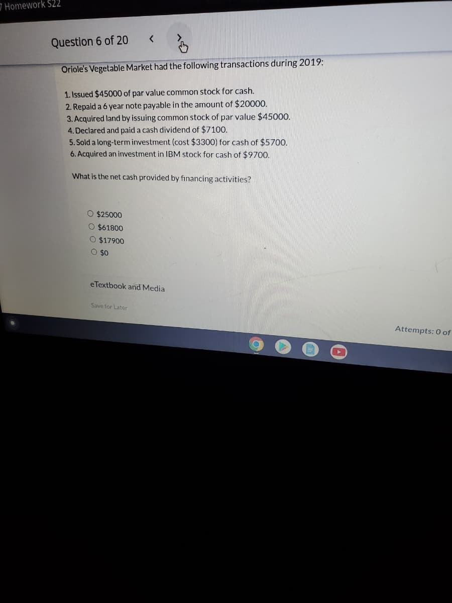 Homework $22
Question 6 of 20
Oriole's Vegetable Market had the following transactions during 2019:
1. Issued $45000 of par value common stock for cash.
2. Repaid a 6 year note payable in the amount of $20000.
3. Acquired land by issuing common stock of par value $45000.
4. Declared and paid a cash dividend of $7100.
5. Sold a long-term investment (cost $3300) for cash of $5700.
6. Acquired an investment in IBM stock for cash of $9700.
What is the net cash provided by financing activities?
O $25000
O $61800
O $17900
O $0
eTextbook and Media
Save for Later
Attempts: 0 of
