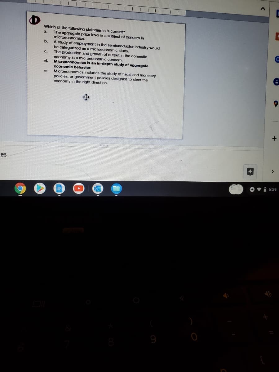 E
Which of the following staternents is correct?
The aggregate price level is a subject of concerm in
microeconomics.
a.
b.
A study of employment in the semiconductor industry would
be categorized as a microeconomic study.
The
C.
production and growth of output in the domestic
economy is
microeconomic concerm.
d.
Microeconomics is an in-depth study of aggregate
economic behavior.
Microeconomics includes the study of fiscal and monetary
policies, or govermment policies designed to steer the
economy in the right direction,
е.
ces
<>
O vi 6:59
9
