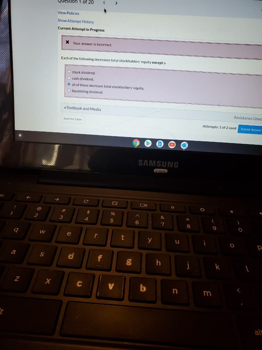 Question 1 of 20
View Policies
Show Attempt History
Current Attempt in Progress
X Your answer is incorrect.
Each of the following decreases total stockholders' equity except a
O stock dividend.
O cash dividend.
O all of these decrease total stockholders' equity.
O liquidating dividend.
eTextbook and Media
Assistance Usea
Save for Later
Attempts: 1 of 2 used
Submit Answer
SAMSUNG
C6036
SC
@
%23
24
%
&
2
3
4
5
9
e
r
y
а
S
k
C
by
in
alt
