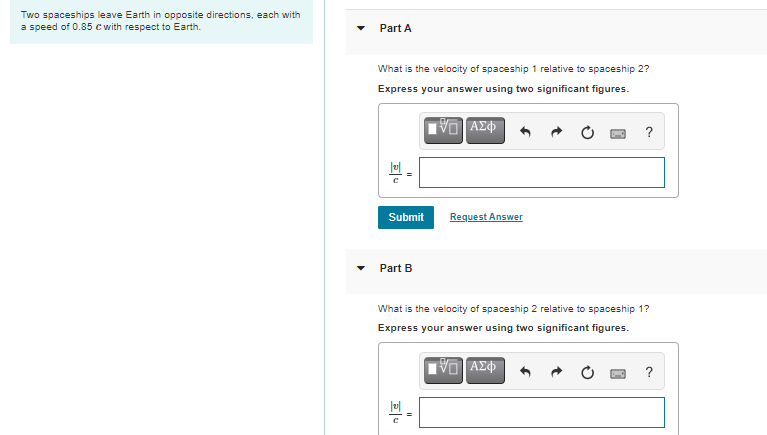 Two spaceships leave Earth in opposite directions, each with
a speed of 0.85 c with respect to Earth.
Part A
What is the velocity of spaceship 1 relative to spaceship 2?
Express your answer using two significant figures.
VO AZ
?
Submit
Request Answer
Part B
What is the velocity of spaceship 2 relative to spaceship 1?
Express your answer using two significant figures.
?
