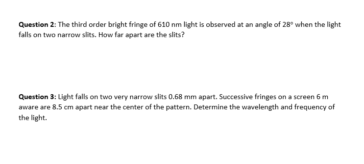 Question 2: The third order bright fringe of 610 nm light is observed at an angle of 28° when the light
falls on two narrow slits. How far apart are the slits?
Question 3: Light falls on two very narrow slits 0.68 mm apart. Successive fringes on a screen 6 m
aware are 8.5 cm apart near the center of the pattern. Determine the wavelength and frequency of
the light.
