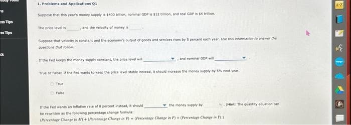 15
ss Tips
ss Tips
1. Problems and Applications Q1
Suppose that this year's money supply is $400 billion, nominal GDP is $12 trilion, and real GDP is $4 trillion.
The price level is
and the velocity of money is
Suppose that velocity is constant and the economy's output of goods and services rises by 5 percent each year. Use this information to answer the
questions that follow.
If the Fed keeps the money supply constant, the price level will
True or False: If the Fed wants to keep the price level stabile instead, it should increase the money supply by 5% next year.
True
False
and nominal GDP will
the money supply by
If the Fed wants an inflation rate of 8 percent instead, it should
be rewritten as the following percentage change formula
(Percentage Change in M) + (Percentage Change in V) (Percentage Change in P) + (Percentage Change in Y).)
(Hint: The quantity equation can
A-Z
€