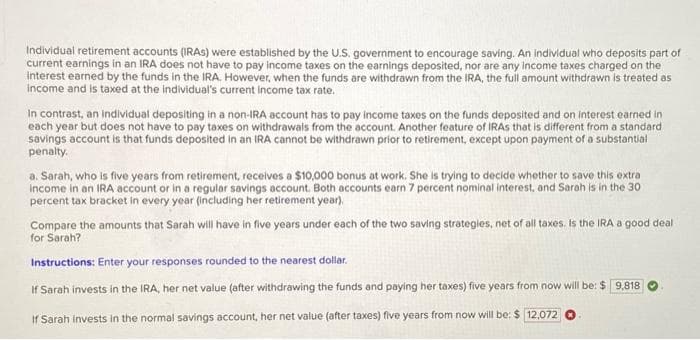 Individual retirement accounts (IRAS) were established by the U.S. government to encourage saving. An individual who deposits part of
current earnings in an IRA does not have to pay income taxes on the earnings deposited, nor are any income taxes charged on the
interest earned by the funds in the IRA. However, when the funds are withdrawn from the IRA, the full amount withdrawn is treated as
income and is taxed at the individual's current income tax rate.
In contrast, an individual depositing in a non-IRA account has to pay income taxes on the funds deposited and on interest earned in
each year but does not have to pay taxes on withdrawals from the account. Another feature of IRAS that is different from a standard
savings account is that funds deposited in an IRA cannot be withdrawn prior to retirement, except upon payment of a substantial
penalty.
a. Sarah, who is five years from retirement, receives a $10,000 bonus at work. She is trying to decide whether to save this extra
income in an IRA account or in a regular savings account. Both accounts earn 7 percent nominal interest, and Sarah is in the 30
percent tax bracket in every year (including her retirement year).
Compare the amounts that Sarah will have in five years under each of the two saving strategies, net of all taxes. Is the IRA a good deal
for Sarah?
Instructions: Enter your responses rounded to the nearest dollar.
If Sarah invests in the IRA, her net value (after withdrawing the funds and paying her taxes) five years from now will be: $9,818
If Sarah Invests in the normal savings account, her net value (after taxes) five years from now will be: $ 12,072