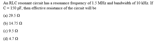 An RLC resonant circuit has a resonance frequency of 1.5 MHz and bandwidth of 10 kHz. If
C = 150 pF, then effective resistance of the circuit will be
(a) 29.5 Ω
(b) 14.75 Ω
(c) 9.5 Ω
(d) 4.7 Ω