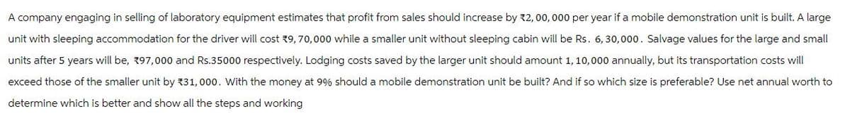 A company engaging in selling of laboratory equipment estimates that profit from sales should increase by *2,00, 000 per year if a mobile demonstration unit is built. A large
unit with sleeping accommodation for the driver will cost 9, 70,000 while a smaller unit without sleeping cabin will be Rs. 6,30,000. Salvage values for the large and small
units after 5 years will be, 197,000 and Rs.35000 respectively. Lodging costs saved by the larger unit should amount 1, 10,000 annually, but its transportation costs will
exceed those of the smaller unit by 31, 000. With the money at 9% should a mobile demonstration unit be built? And if so which size is preferable? Use net annual worth to
determine which is better and show all the steps and working