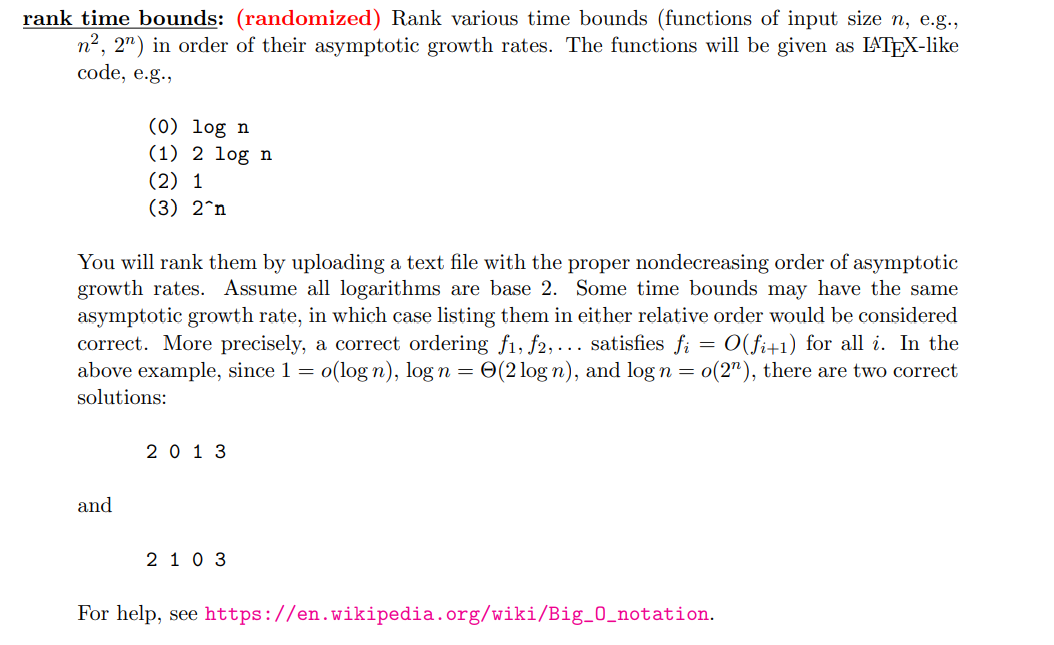 rank time bounds: (randomized) Rank various time bounds (functions of input size n, e.g.,
n², 2n) in order of their asymptotic growth rates. The functions will be given as LATEX-like
code, e.g.,
(0) log n
(1) 2 log n
(2) 1
(3) 2^n
You will rank them by uploading a text file with the proper nondecreasing order of asymptotic
growth rates. Assume all logarithms are base 2. Some time bounds may have the same
asymptotic growth rate, in which case listing them in either relative order would be considered
correct. More precisely, a correct ordering f1, f2,... satisfies fi = O(fi+1) for all i. In the
above example, since 1 = o(log n), log n = (2 log n), and log n = o(2"), there are two correct
solutions:
and
2013
2 1 0 3
For help, see https://en.wikipedia.org/wiki/Big_0_notation.
