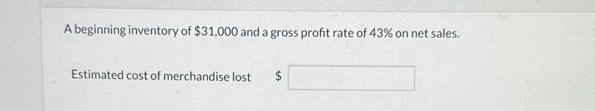 A beginning inventory of $31,000 and a gross profit rate of 43% on net sales.
Estimated cost of merchandise lost
$