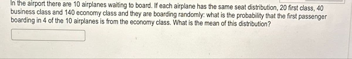 In the airport there are 10 airplanes waiting to board. If each airplane has the same seat distribution, 20 first class, 40
business class and 140 economy class and they are boarding randomly: what is the probability that the first passenger
boarding in 4 of the 10 airplanes is from the economy class. What is the mean of this distribution?