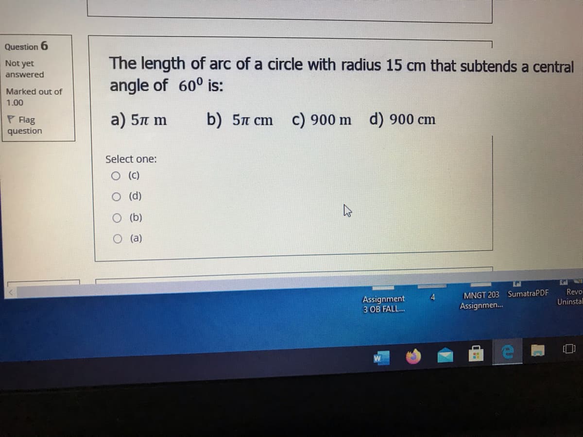 Question 6
Not yet
The length of arc of a circle with radius 15 cm that subtends a central
answered
angle of 60° is:
Marked out of
1.00
P Flag
question
a) 5n m
b) 5n cm c) 900 m d) 900 cm
Select one:
(d)
(b)
(a)
Revo
4.
MNGT 203 SumatraPDF
Assignment
3 OB FALL..
Uninstal
Assignmen...
