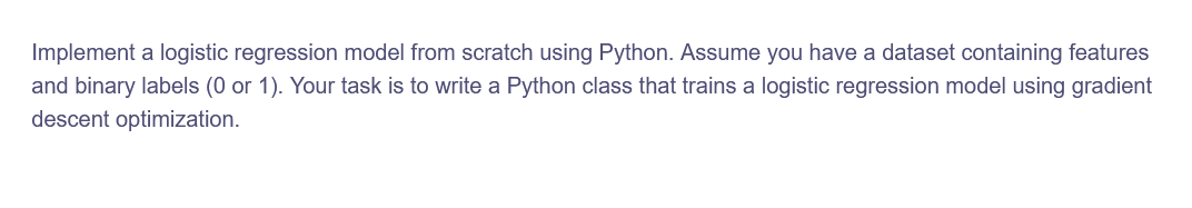 Implement a logistic regression model from scratch using Python. Assume you have a dataset containing features
and binary labels (0 or 1). Your task is to write a Python class that trains a logistic regression model using gradient
descent optimization.