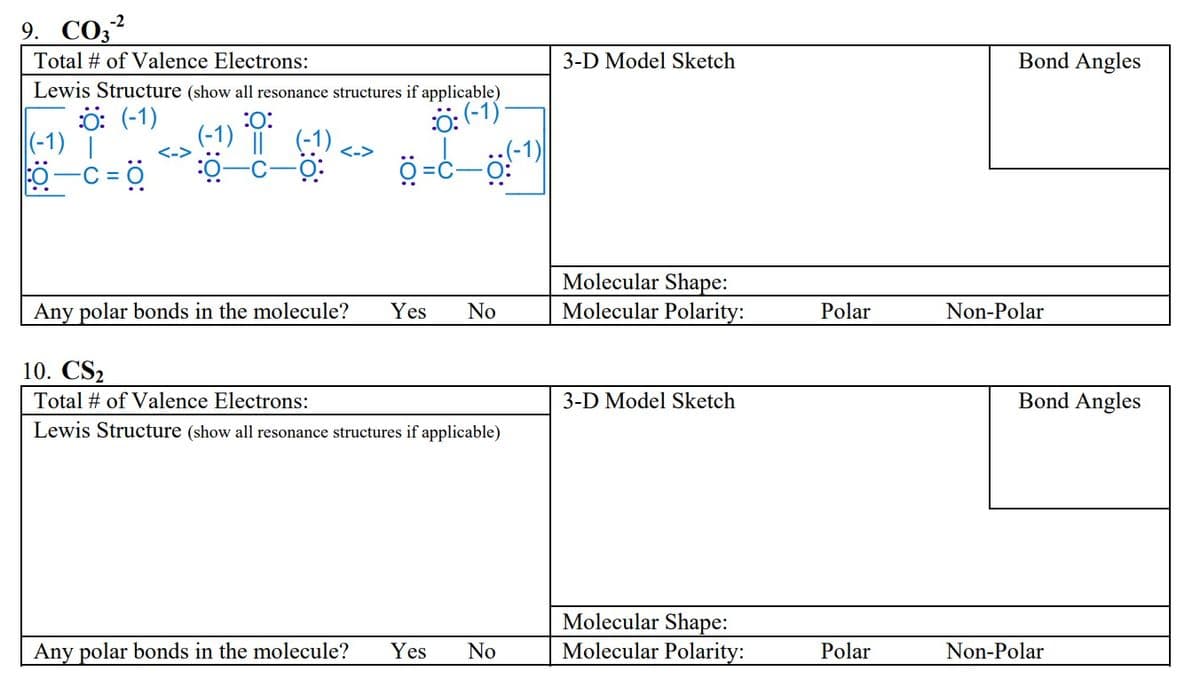 9. CO3-²
Total # of Valence Electrons:
Lewis Structure (show all resonance structures if applicable)
Ö: (-1)
Ö: (-1)
(-1) |
0-C=0
<->
:O:
(-1) ||
(-1)
-O:
ة--ة
Any polar bonds in the molecule? Yes No
10. CS2
Total # of Valence Electrons:
Lewis Structure (show all resonance structures if applicable)
Any polar bonds in the molecule? Yes
No
3-D Model Sketch
Molecular Shape:
Molecular Polarity:
3-D Model Sketch
Molecular Shape:
Molecular Polarity:
Polar
Polar
Bond Angles
Non-Polar
Bond Angles
Non-Polar