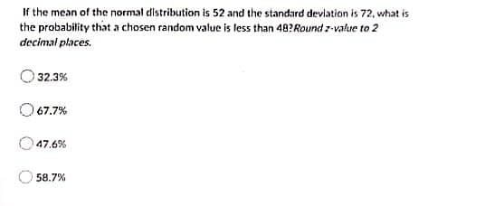If the mean of the normal distribution is 52 and the standard deviation is 72, what is
the probability that a chosen random value is less than 48? Round z-value to 2
decimal places.
32.3%
67.7%
47.6%
58.7%