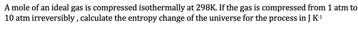 A mole of an ideal gas is compressed isothermally at 298K. If the gas is compressed from 1 atm to
10 atm irreversibly, calculate the entropy change of the universe for the process in J K-¹