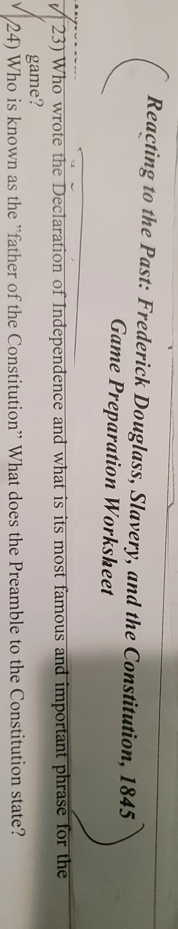 Reacting to the Past: Frederick Douglass, Slavery, and the Constitution, 1845
Game Preparation Worksheet
phrase for the
state?
23) Who wrote the Declaration of Independence and what is its most famous and important
game?
24) Who is known as the "father of the Constitution" What does the Preamble to the Constitution