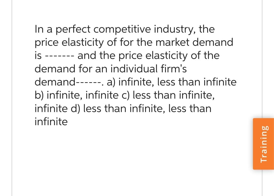In a perfect competitive industry, the
price elasticity of for the market demand
is ------- and the price elasticity of the
demand for an individual firm's
demand------. a) infinite, less than infinite
b) infinite, infinite c) less than infinite,
infinite d) less than infinite, less than
infinite
Training