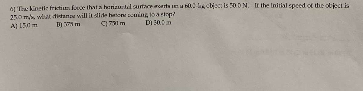 6) The kinetic friction force that a horizontal surface exerts on a 60.0-kg object is 50.0 N. If the initial speed of the object is
25.0 m/s, what distance will it slide before coming to a stop?
A) 15.0 m
B) 375 m
C) 750 m
D) 30.0 m