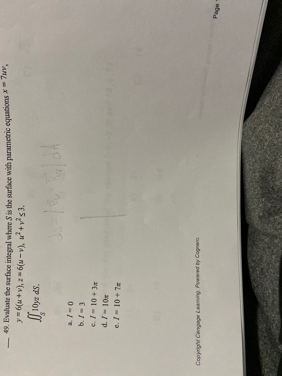 49. Evaluate the surface integral where S is the surface with parametric equations x = 7uv,
y = 6(u+v), z = 6(u-v), u²+v² ≤3.
ff 10
10yz
a. I = 0
b. I = 3
ds.
c. I = 10 + 3π
d. I = 10
e. I = 10 + 7π
Copyright Cengage Learning. Powered by Cognero.
Page
