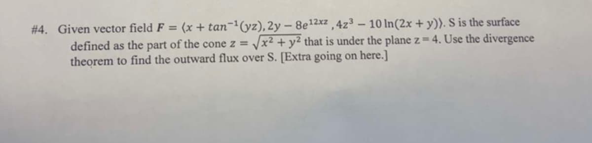 #4. Given vector field F = (x + tan-¹(yz), 2y - 8e¹2xz, 4z³ - 10 ln(2x + y)). S is the surface
defined as the part of the cone z = √√x² + y² that is under the plane z = 4. Use the divergence
theorem to find the outward flux over S. [Extra going on here.]