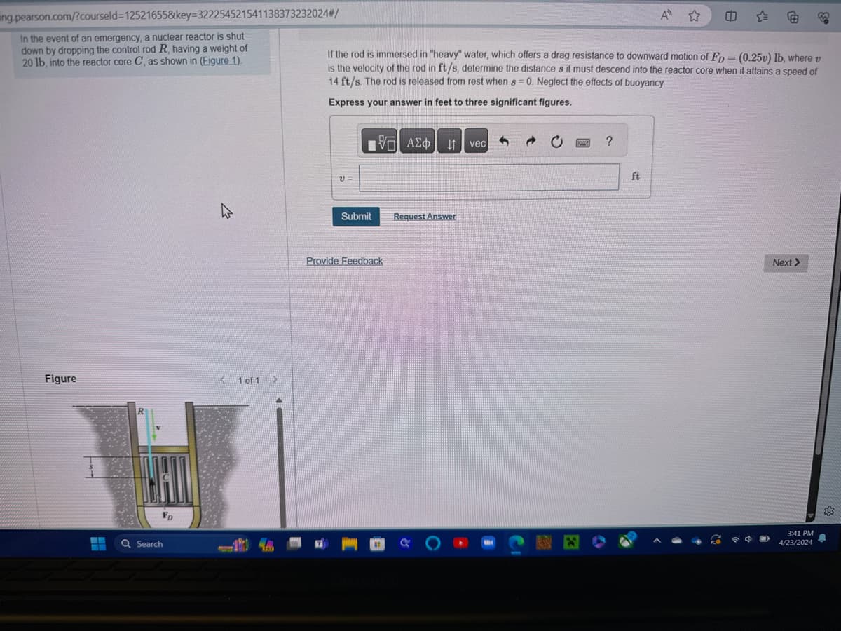 ing.pearson.com/?courseld=12521655&key=322254521541138373232024#/
In the event of an emergency, a nuclear reactor is shut
down by dropping the control rod R, having a weight of
20 lb, into the reactor core C, as shown in (Figure 1).
A
If the rod is immersed in "heavy" water, which offers a drag resistance to downward motion of FD = (0.25v) lb, where v
is the velocity of the rod in ft/s, determine the distance s it must descend into the reactor core when it attains a speed of
14 ft/s. The rod is released from rest when s = 0. Neglect the effects of buoyancy.
Express your answer in feet to three significant figures.
Figure
R
Search
FD
1 of 1 >
V =
VAΣ
ΜΕ ΑΣΦ
JA vec
20
?
Submit
Request Answer
Provide Feedback
ft
Next >
3:41 PM
4/23/2024