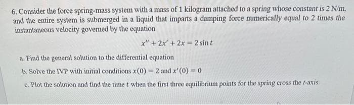 6. Consider the force spring-mass system with a mass of 1 kilogram attached to a spring whose constant is 2 N/m,
and the entire system is submerged in a liquid that imparts a damping force numerically equal to 2 times the
instantaneous velocity governed by the equation
x" + 2x' + 2x = 2 sint
a. Find the general solution to the differential equation
b. Solve the IVP with initial conditions x(0) = 2 and x'(0) = 0
c. Plot the solution and find the time t when the first three equilibrium points for the spring cross the f-axis.