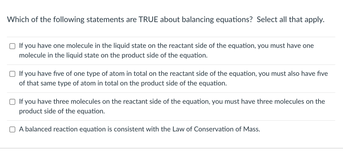 Which of the following statements are TRUE about balancing equations? Select all that apply.
If you have one molecule in the liquid state on the reactant side of the equation, you must have one
molecule in the liquid state on the product side of the equation.
If you have five of one type of atom in total on the reactant side of the equation, you must also have five
of that same type of atom in total on the product side of the equation.
Olf you have three molecules on the reactant side of the equation, you must have three molecules on the
product side of the equation.
A balanced reaction equation is consistent with the Law of Conservation of Mass.