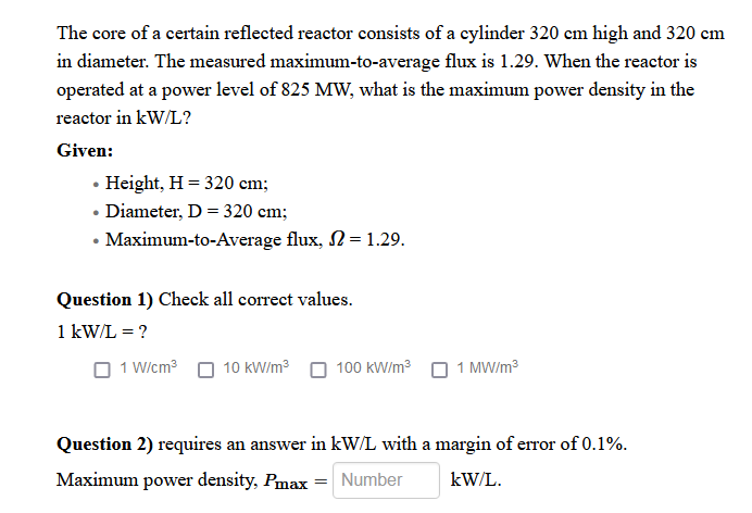 The core of a certain reflected reactor consists of a cylinder 320 cm high and 320 cm
in diameter. The measured maximum-to-average flux is 1.29. When the reactor is
operated at a power level of 825 MW, what is the maximum power density in the
reactor in kW/L?
Given:
• Height, H = 320 cm;
• Diameter, D = 320 cm;
• Maximum-to-Average flux, N = 1.29.
Question 1) Check all correct values.
1 kW/L = ?
O 1 W/cm3 O 10 kW/m³
100 kW/m?
1 MW/m3
Question 2) requires an answer in kW/L with a margin of error of 0.1%.
Maximum power density, Pmax
Number
kW/L.
