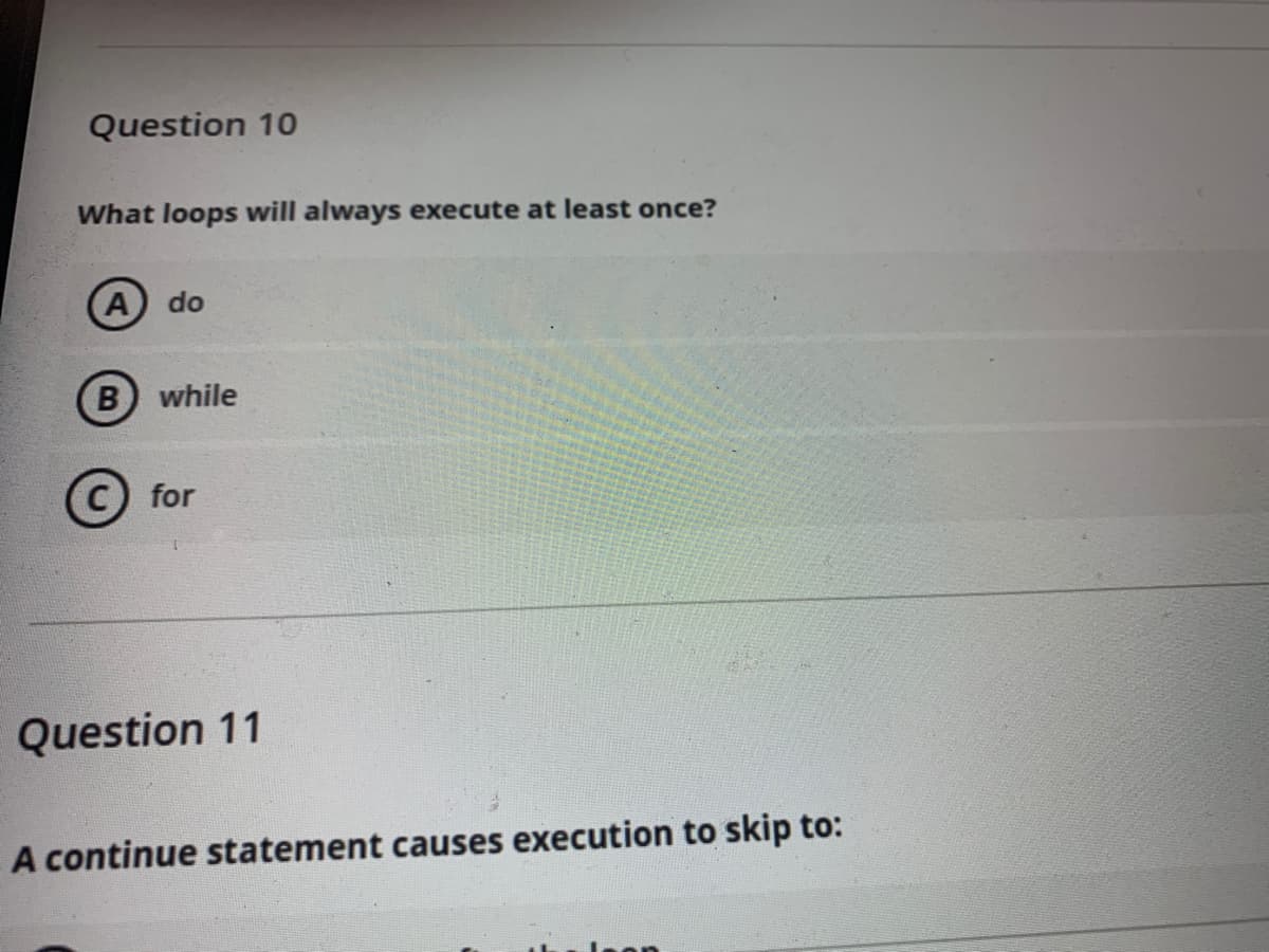 Question 10
What loops will always execute at least once?
do
B while
for
Question 11
A continue statement causes execution to skip to:
