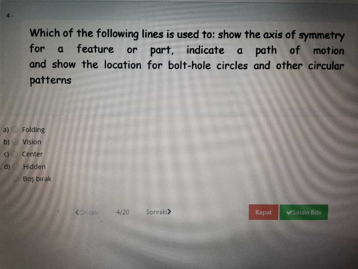 4-
Which of the following lines is used to: show the axis of symmetry
for
feature
indicate
path of motion
part,
and show the location for bolt-hole circles and other circular
or
patterns
a) O Folding
b) Vision
C) Center
d)
Hidden
Boş bırak
KOnceki
4/20
Sonraki>
Каpat
VSinav Bitir
