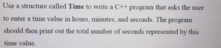 Use a structure called Time to write a C+t program that asks the user
to enter a time value in hours, minutes, and seconds. The program
should then print out the total number of seconds represented by this
time value.
