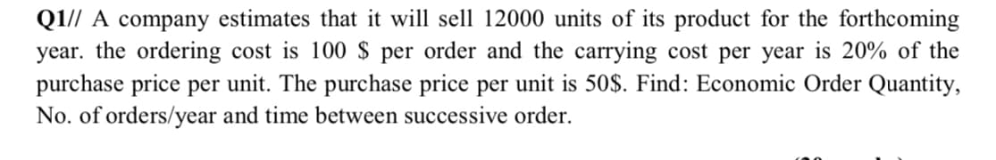 Q1// A company estimates that it will sell 12000 units of its product for the forthcoming
year. the ordering cost is 100 $ per order and the carrying cost per year is 20% of the
purchase price per unit. The purchase price per unit is 50$. Find: Economic Order Quantity,
No. of orders/year and time between successive order.
