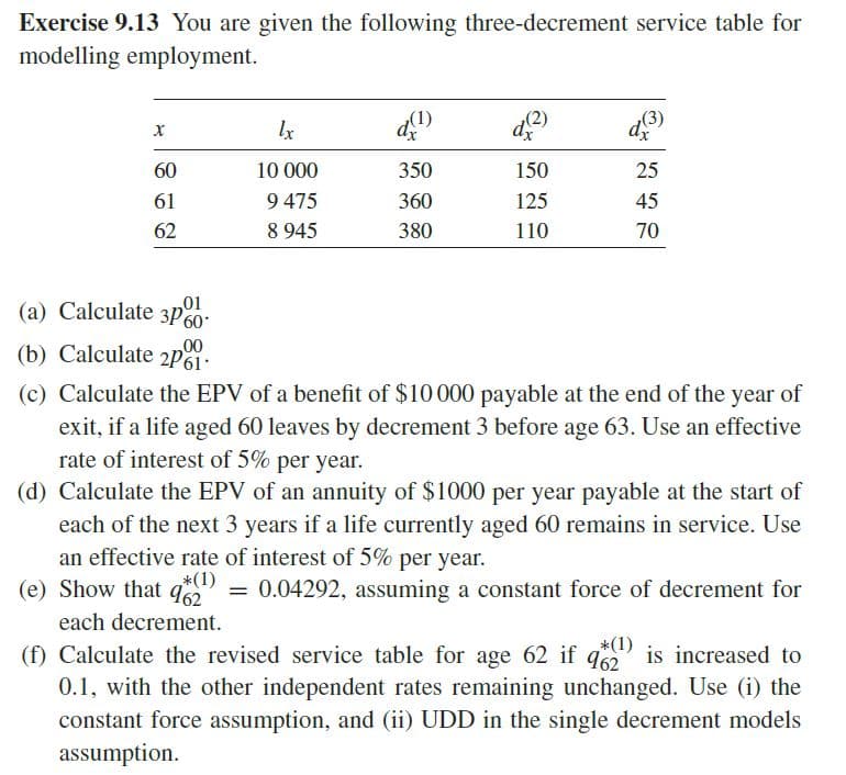 Exercise 9.13 You are given the following three-decrement service table for
modelling employment.
X
60
61
62
₂01
(a) Calculate 3P60*
00
(b) Calculate 2p1.
lx
10 000
9 475
8 945
d(¹)
350
360
380
150
125
110
d(3)
25
45
70
(c) Calculate the EPV of a benefit of $10000 payable at the end of the year of
exit, if a life aged 60 leaves by decrement 3 before age 63. Use an effective
rate of interest of 5% per year.
(d) Calculate the EPV of an annuity of $1000 per year payable at the start of
each of the next 3 years if a life currently aged 60 remains in service. Use
an effective rate of interest of 5% per year.
*(1)
(e) Show that q = 0.04292, assuming a constant force of decrement for
each decrement.
_*(1)
(f) Calculate the revised service table for age 62 if 962 is increased to
0.1, with the other independent rates remaining unchanged. Use (i) the
constant force assumption, and (ii) UDD in the single decrement models
assumption.