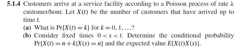5.1.4 Customers arrive at a service facility according to a Poisson process of rate
customer/hour. Let X(t) be the number of customers that have arrived up to
time t.
(a) What is Pr{X(t)=k} for k = 0, 1,...?
(b) Consider fixed times 0<s<t. Determine the conditional probability
Pr{X(t)=n+k|X(s) = n} and the expected value E[X(t)X(s)].