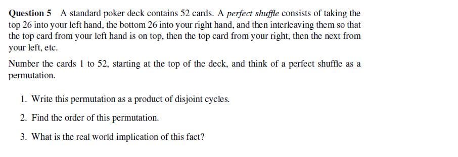 Question 5 A standard poker deck contains 52 cards. A perfect shuffle consists of taking the
top 26 into your left hand, the bottom 26 into your right hand, and then interleaving them so that
the top card from your left hand is on top, then the top card from your right, then the next from
your left, etc.
Number the cards 1 to 52, starting at the top of the deck, and think of a perfect shuffle as a
permutation.
1. Write this permutation as a product of disjoint cycles.
2. Find the order of this permutation.
3. What is the real world implication of this fact?